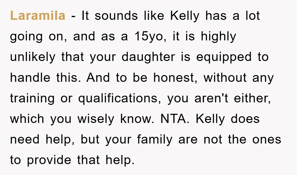 Laramila − It sounds like Kelly has a lot going on, and as a 15yo, it is highly unlikely that your daughter is equipped to handle this. And to be...