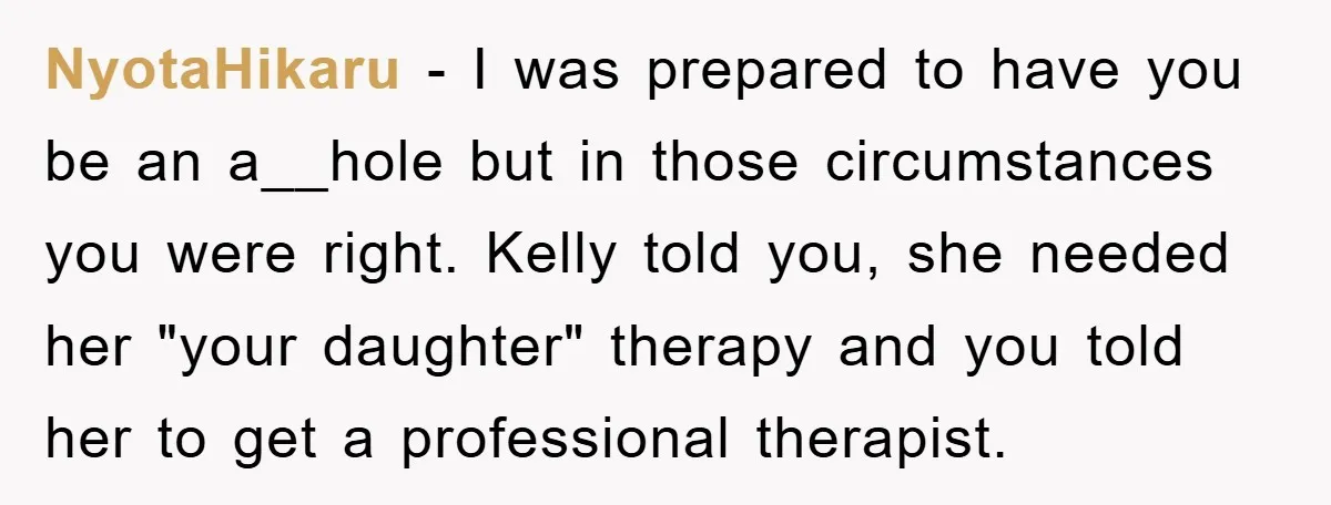 NyotaHikaru − I was prepared to have you be an a__hole but in those circumstances you were right. Kelly told you, she needed her "your daughter" therapy and you told...