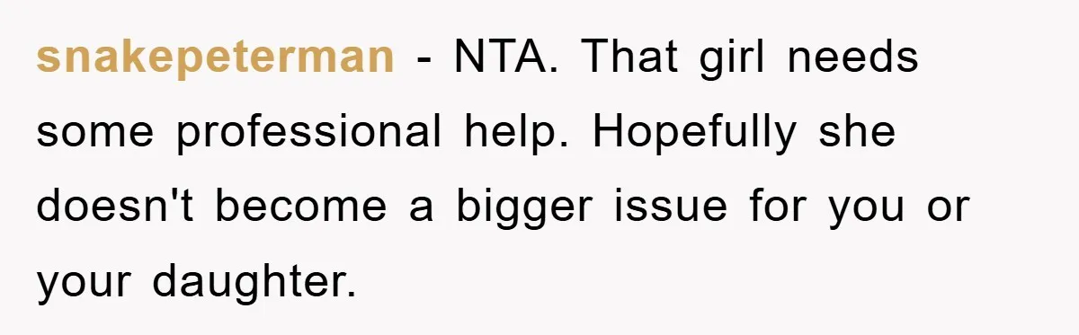 snakepeterman − NTA. That girl needs some professional help. Hopefully she doesn't become a bigger issue for you or your daughter.