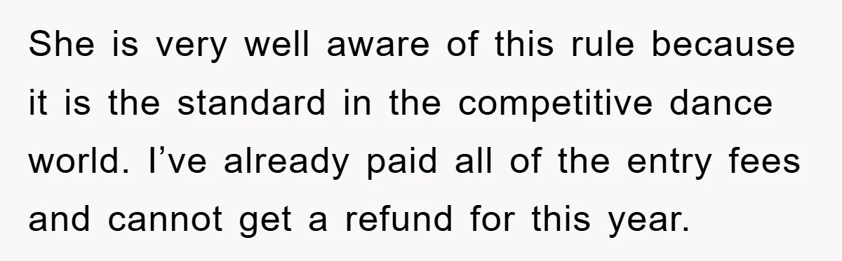 She is very well aware of this rule because it is the standard in the competitive dance world. I’ve already paid all of the entry fees and cannot get a...