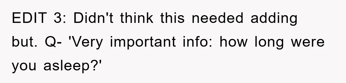 EDIT 3: Didn't think this needed adding but. Q- 'Very important info: how long were you asleep?'