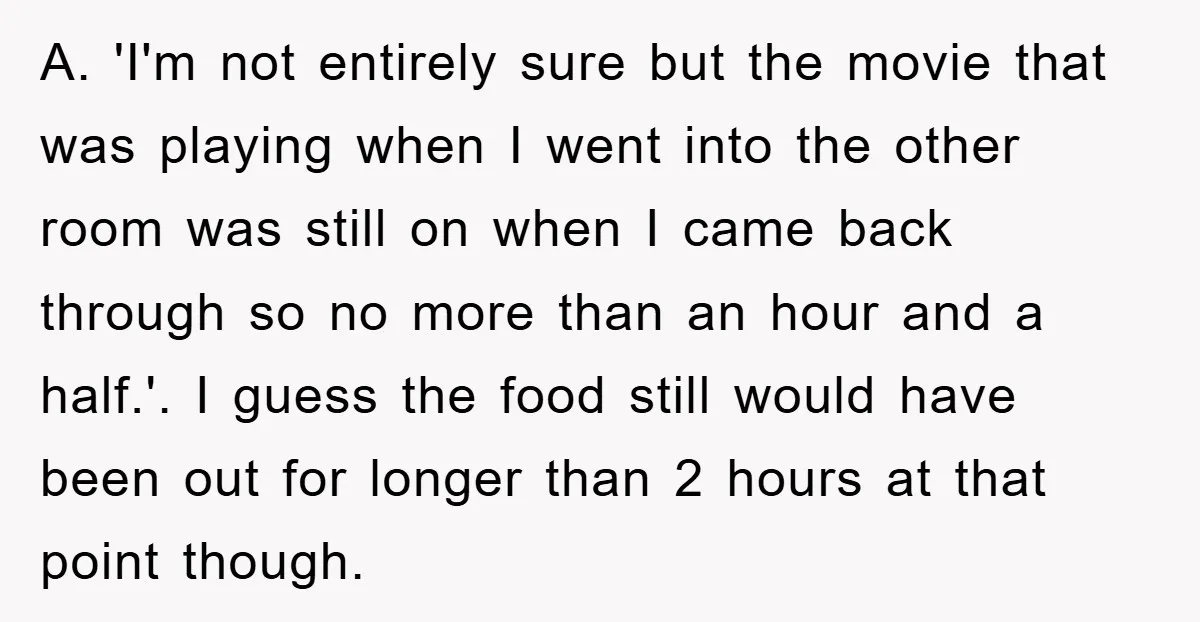 A. 'I'm not entirely sure but the movie that was playing when I went into the other room was still on when I came back through so no more than...