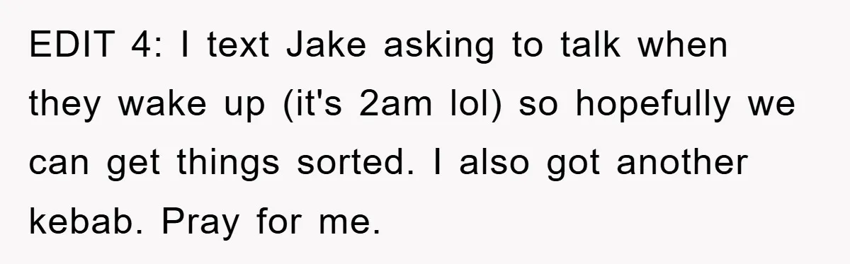 EDIT 4: I text Jake asking to talk when they wake up (it's 2am lol) so hopefully we can get things sorted. I also got another kebab. Pray for me.