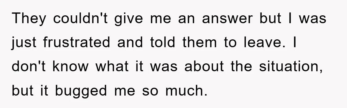 They couldn't give me an answer but I was just frustrated and told them to leave. I don't know what it was about the situation, but it bugged me so...