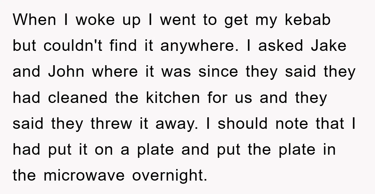 When I woke up I went to get my kebab but couldn't find it anywhere. I asked Jake and John where it was since they said they had cleaned the...