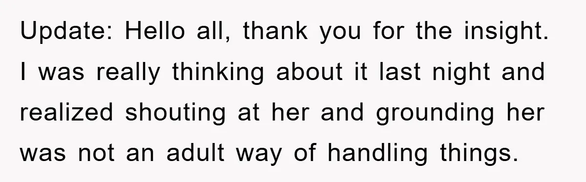 Update: Hello all, thank you for the insight. I was really thinking about it last night and realized shouting at her and grounding her was not an adult way of...