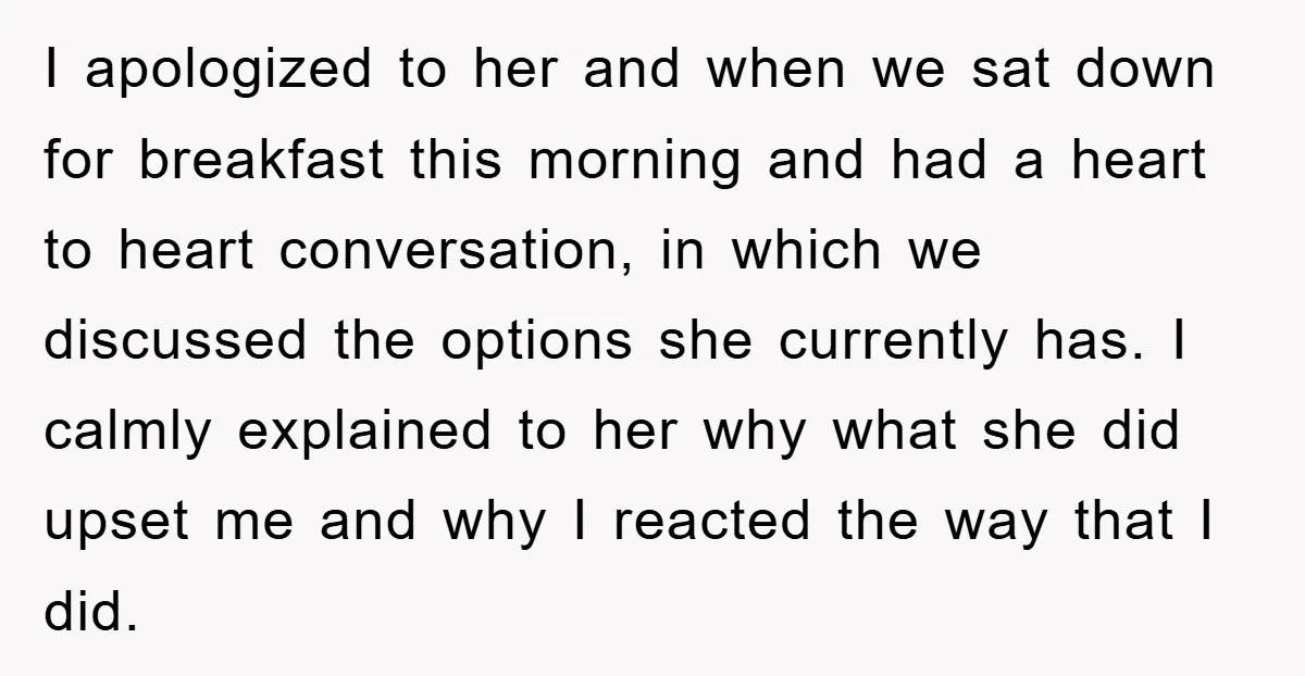 I apologized to her and when we sat down for breakfast this morning and had a heart to heart conversation, in which we discussed the options she currently has. I...