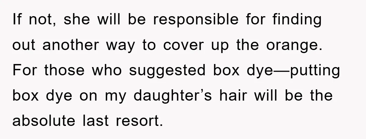 If not, she will be responsible for finding out another way to cover up the orange. For those who suggested box dye—putting box dye on my daughter’s hair will be...