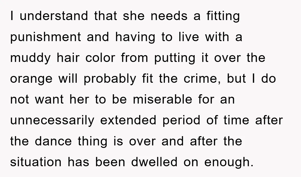 I understand that she needs a fitting punishment and having to live with a muddy hair color from putting it over the orange will probably fit the crime, but I...