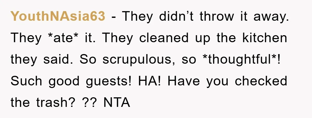 YouthNAsia63 − They didn’t throw it away. They *ate* it. They cleaned up the kitchen they said. So scrupulous, so *thoughtful*! Such good guests! HA! Have you checked the trash?...