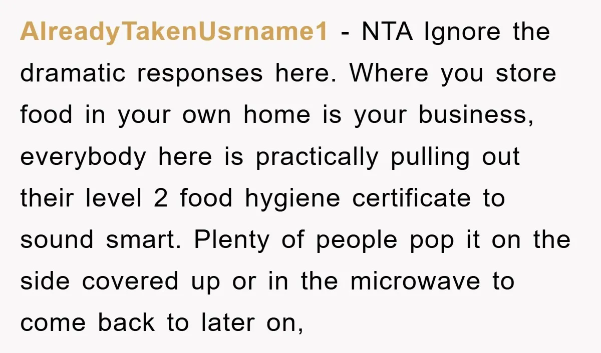AlreadyTakenUsrname1 − NTA Ignore the dramatic responses here. Where you store food in your own home is your business, everybody here is practically pulling out their level 2 food hygiene...