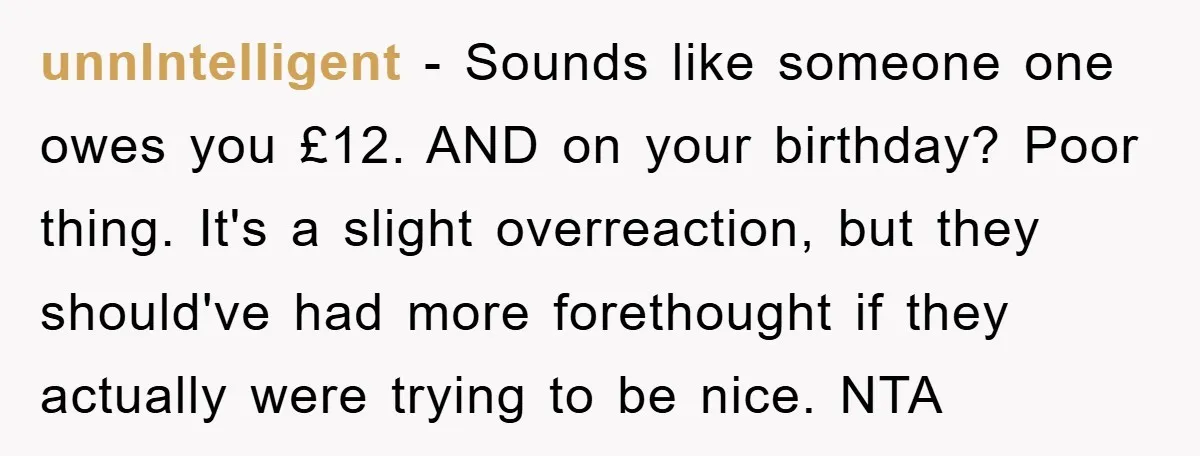unnIntelligent − Sounds like someone one owes you £12. AND on your birthday? Poor thing. It's a slight overreaction, but they should've had more forethought if they actually were trying...