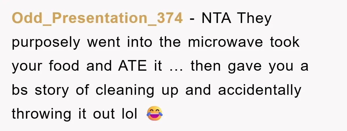Odd_Presentation_374 − NTA They purposely went into the microwave took your food and ATE it … then gave you a bs story of cleaning up and accidentally throwing it out...