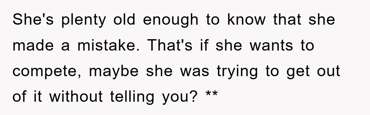 She's plenty old enough to know that she made a mistake. That's if she wants to compete, maybe she was trying to get out of it without telling you? **
