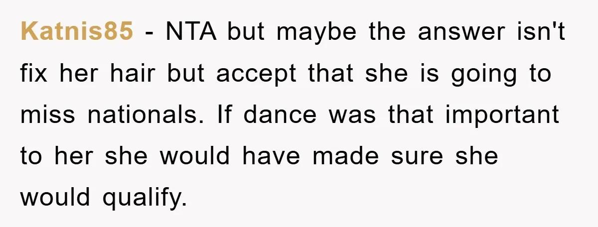 Katnis85 − NTA but maybe the answer isn't fix her hair but accept that she is going to miss nationals. If dance was that important to her she would have...