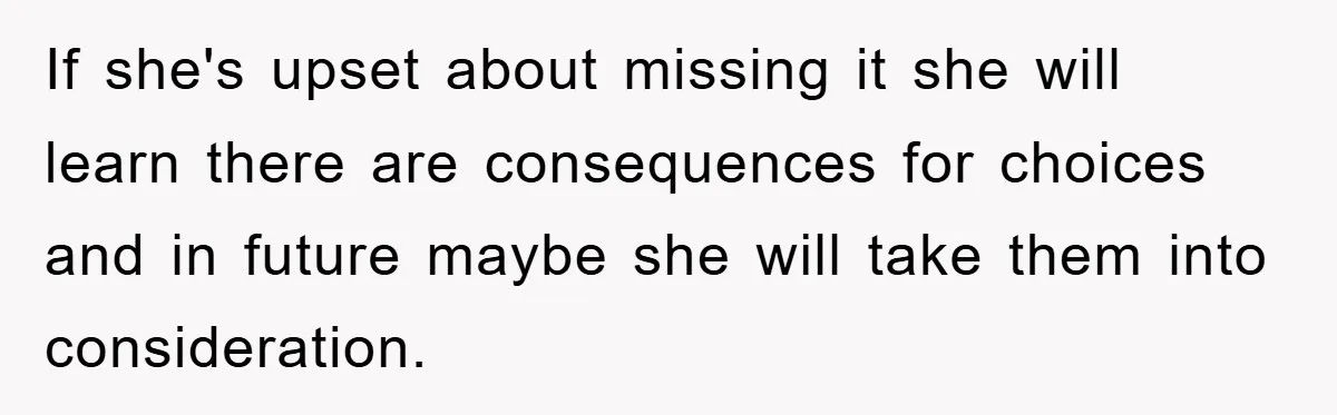 If she's upset about missing it she will learn there are consequences for choices and in future maybe she will take them into consideration.