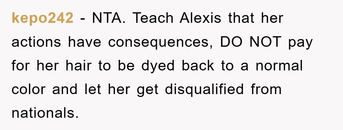 kepo242 − NTA. Teach Alexis that her actions have consequences, DO NOT pay for her hair to be dyed back to a normal color and let her get disqualified from...