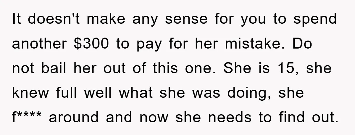 It doesn't make any sense for you to spend another $300 to pay for her mistake. Do not bail her out of this one. She is 15, she knew full...