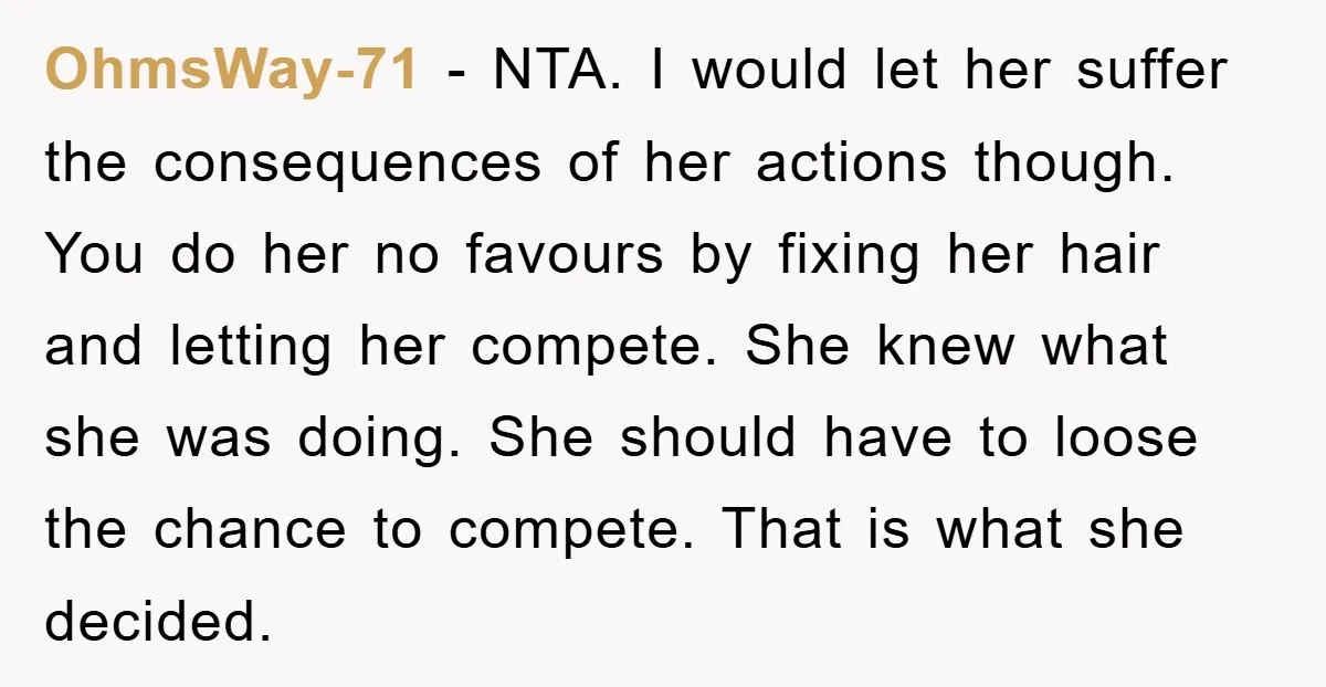 OhmsWay-71 − NTA. I would let her suffer the consequences of her actions though. You do her no favours by fixing her hair and letting her compete. She knew what...
