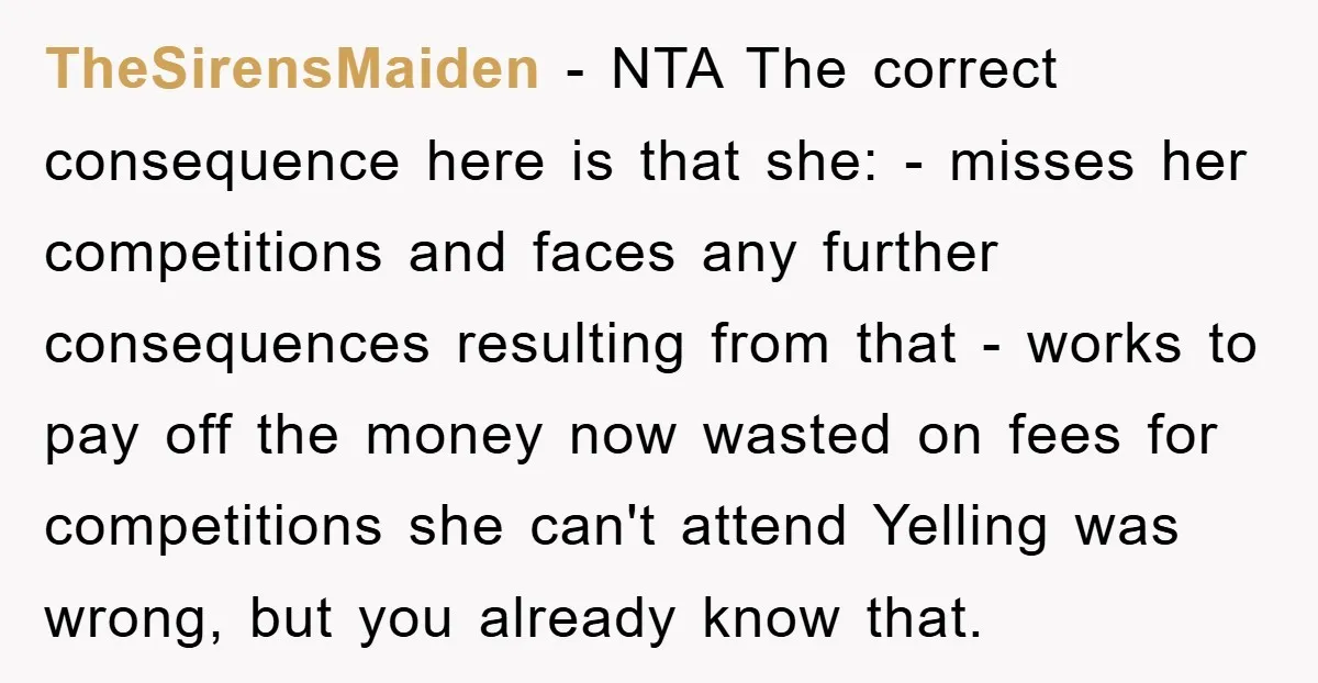 TheSirensMaiden − NTA The correct consequence here is that she: - misses her competitions and faces any further consequences resulting from that - works to pay off the money now...