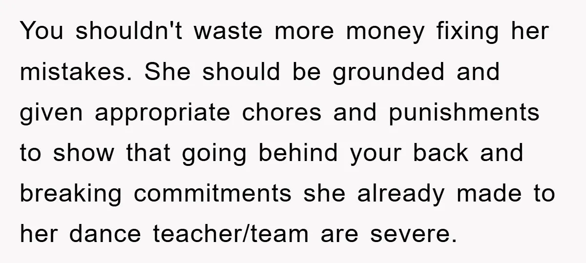 You shouldn't waste more money fixing her mistakes. She should be grounded and given appropriate chores and punishments to show that going behind your back and breaking commitments she already...