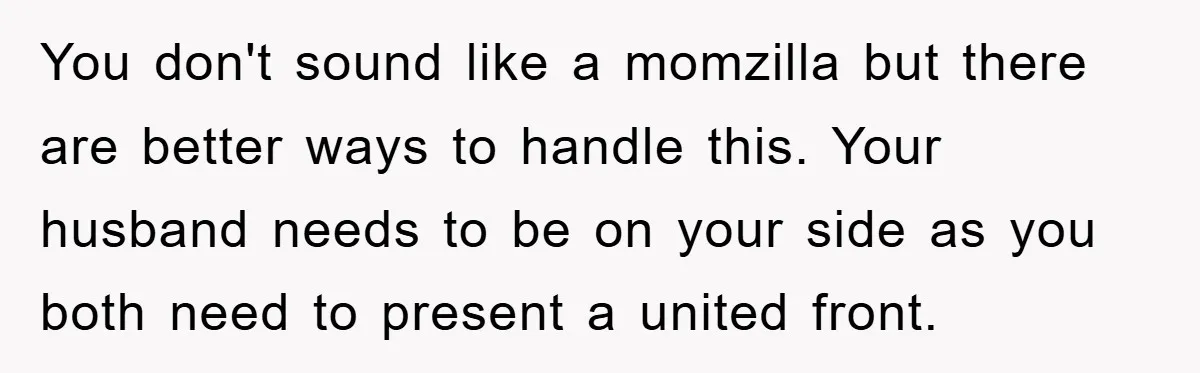 You don't sound like a momzilla but there are better ways to handle this. Your husband needs to be on your side as you both need to present a united...