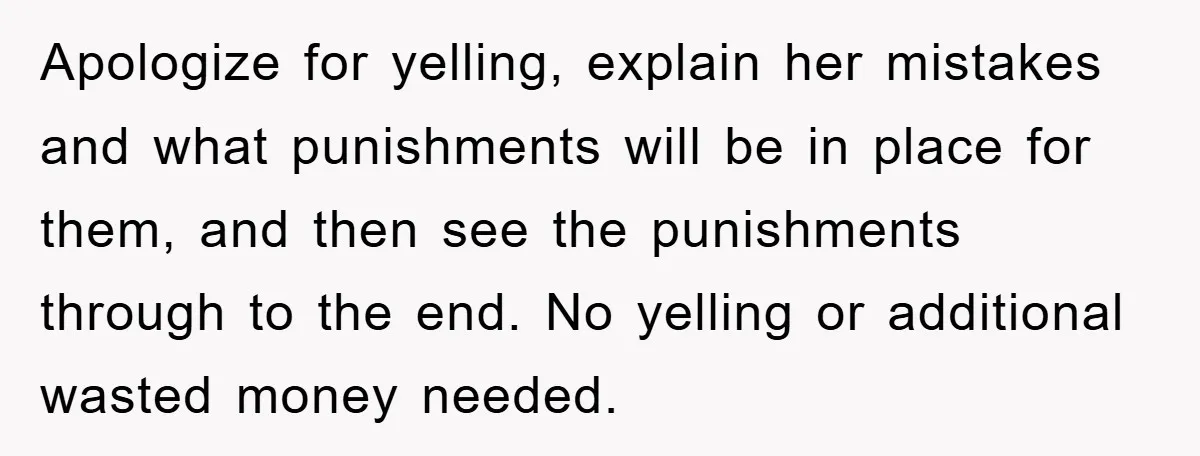 Apologize for yelling, explain her mistakes and what punishments will be in place for them, and then see the punishments through to the end. No yelling or additional wasted money...