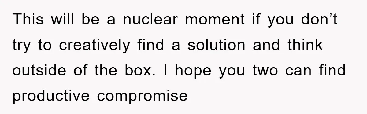This will be a nuclear moment if you don’t try to creatively find a solution and think outside of the box. I hope you two can find productive compromise