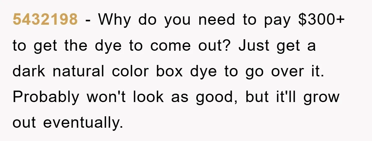 5432198 − Why do you need to pay $300+ to get the dye to come out? Just get a dark natural color box dye to go over it. Probably won't...