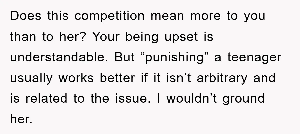 Does this competition mean more to you than to her? Your being upset is understandable. But “punishing” a teenager usually works better if it isn’t arbitrary and is related to...