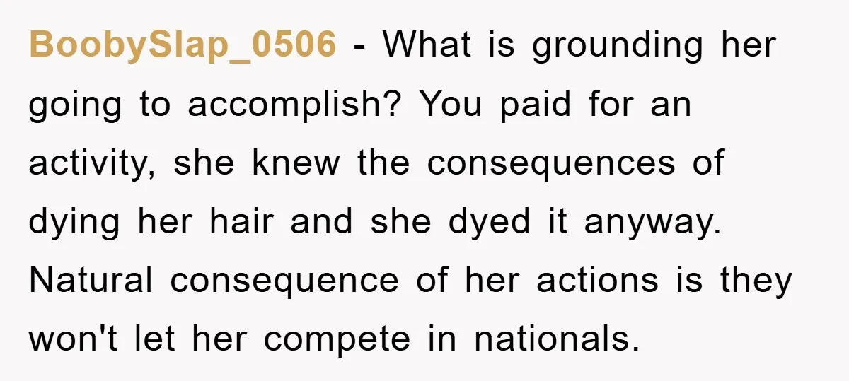 BoobySlap_0506 − What is grounding her going to accomplish? You paid for an activity, she knew the consequences of dying her hair and she dyed it anyway. Natural consequence of...