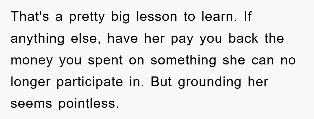 That's a pretty big lesson to learn. If anything else, have her pay you back the money you spent on something she can no longer participate in. But grounding her...