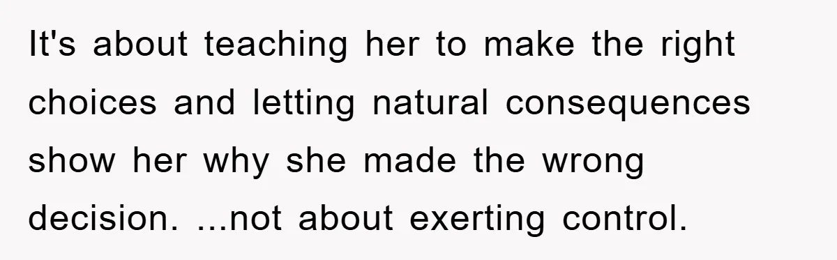 It's about teaching her to make the right choices and letting natural consequences show her why she made the wrong decision. ...not about exerting control.