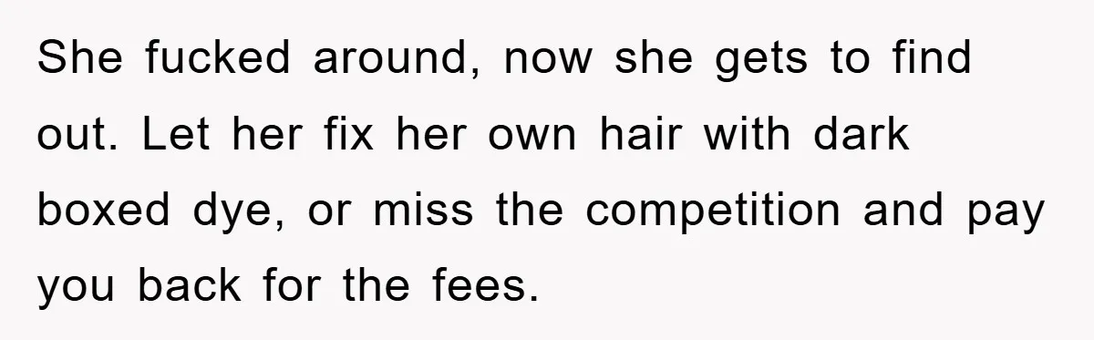 She fucked around, now she gets to find out. Let her fix her own hair with dark boxed dye, or miss the competition and pay you back for the fees.