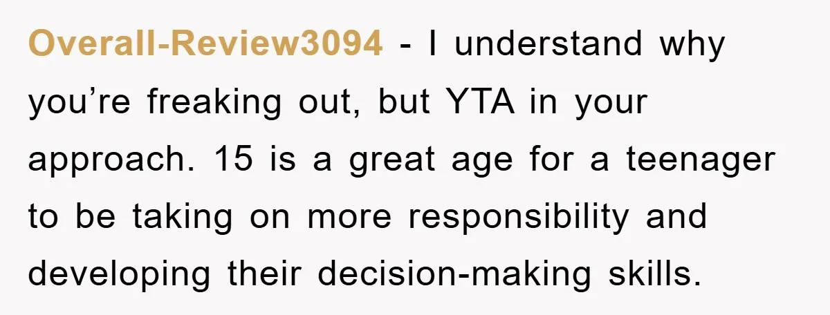 Overall-Review3094 − I understand why you’re freaking out, but YTA in your approach. 15 is a great age for a teenager to be taking on more responsibility and developing their...