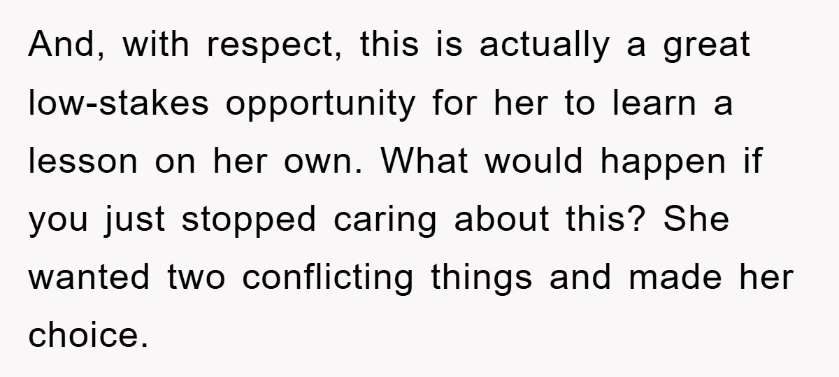 And, with respect, this is actually a great low-stakes opportunity for her to learn a lesson on her own. What would happen if you just stopped caring about this? She...
