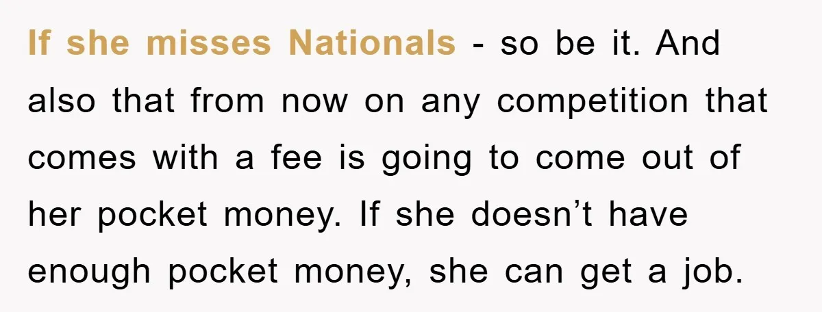 If she misses Nationals - so be it. And also that from now on any competition that comes with a fee is going to come out of her pocket money....