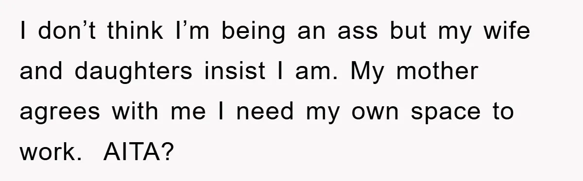 I don’t think I’m being an ass but my wife and daughters insist I am. My mother agrees with me I need my own space to work. AITA?