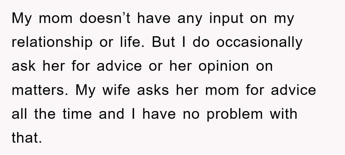 My mom doesn’t have any input on my relationship or life. But I do occasionally ask her for advice or her opinion on matters. My wife asks her mom for...
