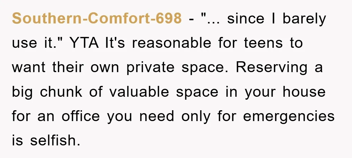 Southern-Comfort-698 − "... since I barely use it." YTA It's reasonable for teens to want their own private space. Reserving a big chunk of valuable space in your house for...