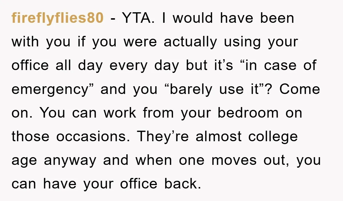 fireflyflies80 − YTA. I would have been with you if you were actually using your office all day every day but it’s “in case of emergency” and you “barely use...