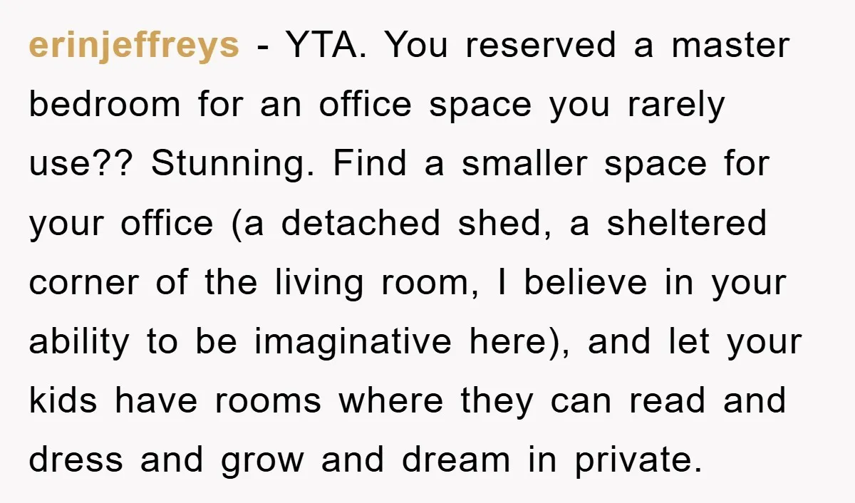 erinjeffreys − YTA. You reserved a master bedroom for an office space you rarely use?? Stunning. Find a smaller space for your office (a detached shed, a sheltered corner of...