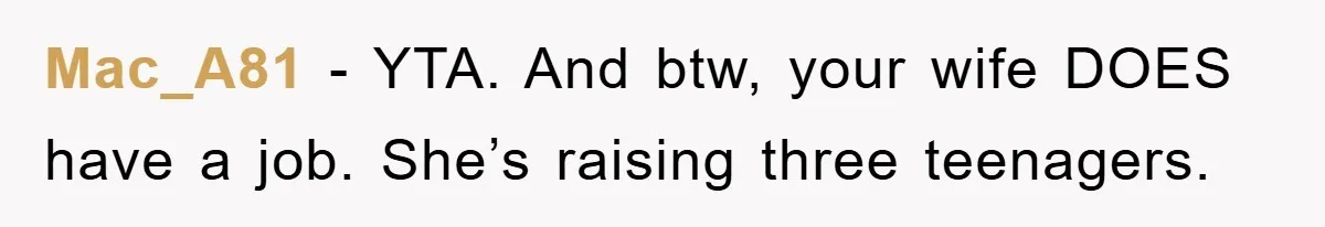 Mac_A81 − YTA. And btw, your wife DOES have a job. She’s raising three teenagers.