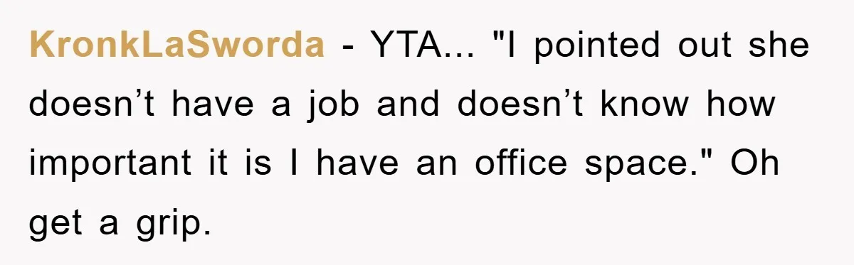 KronkLaSworda − YTA... "I pointed out she doesn’t have a job and doesn’t know how important it is I have an office space." Oh get a grip.