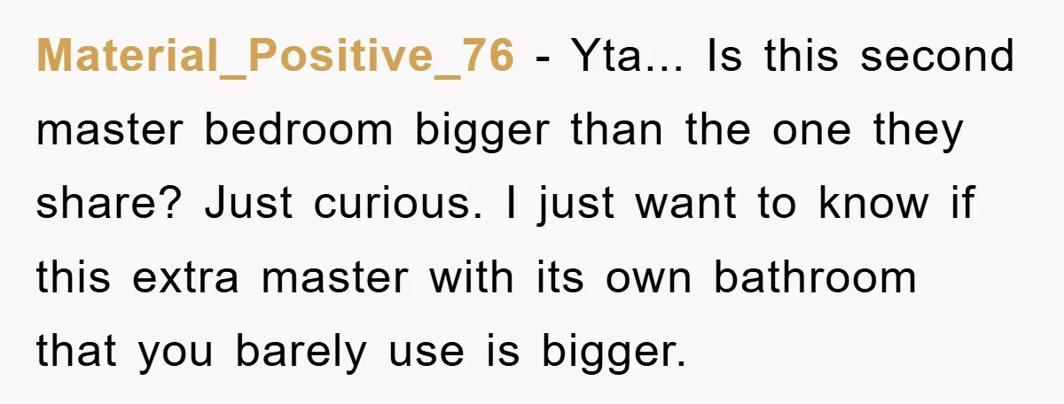 Material_Positive_76 − Yta... Is this second master bedroom bigger than the one they share? Just curious. I just want to know if this extra master with its own bathroom that...