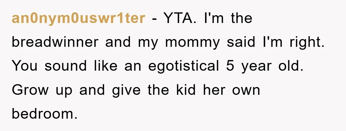 an0nym0uswr1ter − YTA. I'm the breadwinner and my mommy said I'm right. You sound like an egotistical 5 year old. Grow up and give the kid her own bedroom.