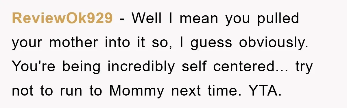 ReviewOk929 − Well I mean you pulled your mother into it so, I guess obviously. You're being incredibly self centered... try not to run to Mommy next time. YTA.