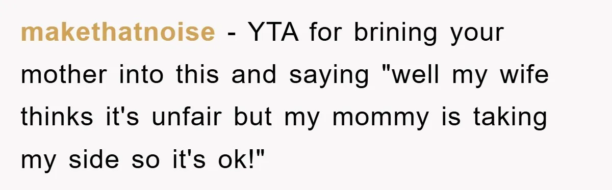 makethatnoise − YTA for brining your mother into this and saying "well my wife thinks it's unfair but my mommy is taking my side so it's ok!"