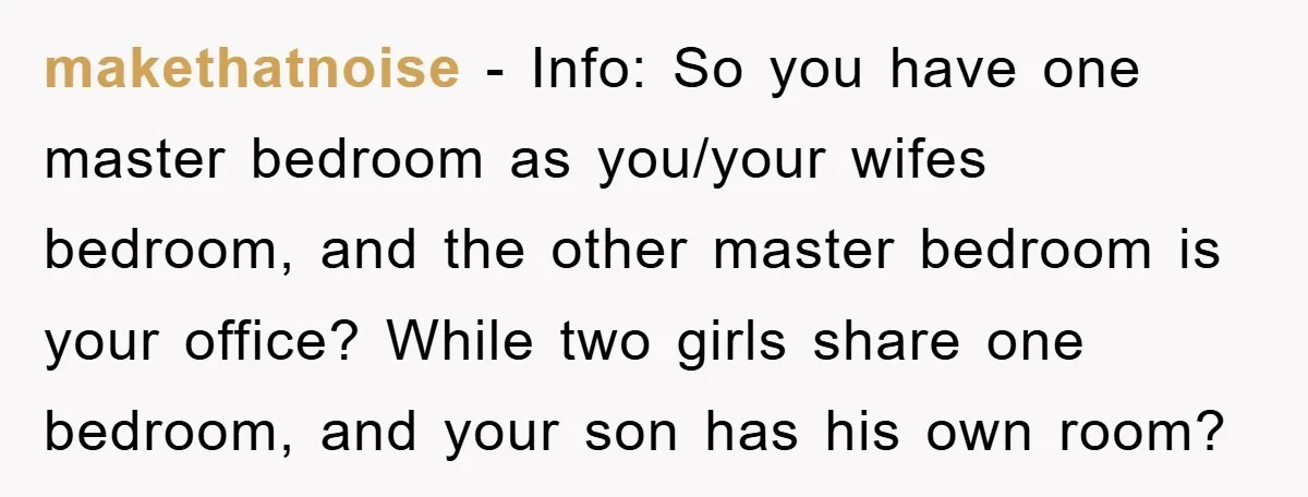 makethatnoise − Info: So you have one master bedroom as you/your wifes bedroom, and the other master bedroom is your office? While two girls share one bedroom, and your son...
