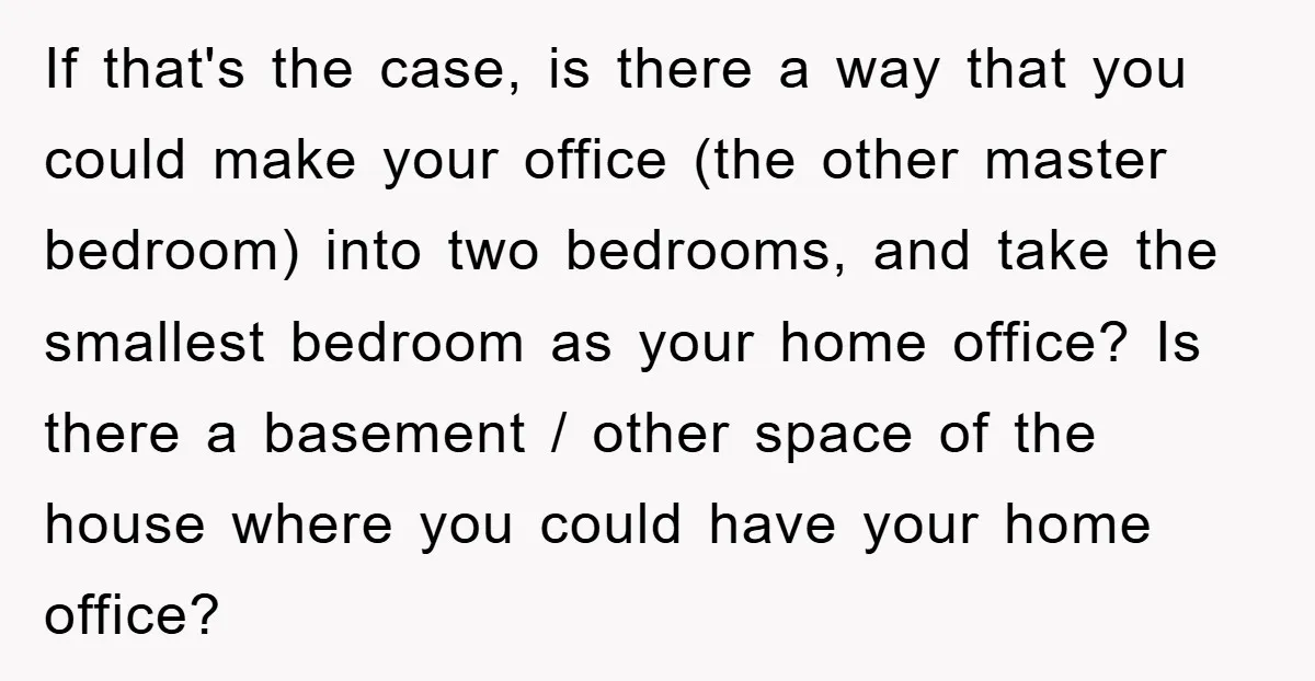 If that's the case, is there a way that you could make your office (the other master bedroom) into two bedrooms, and take the smallest bedroom as your home office?...